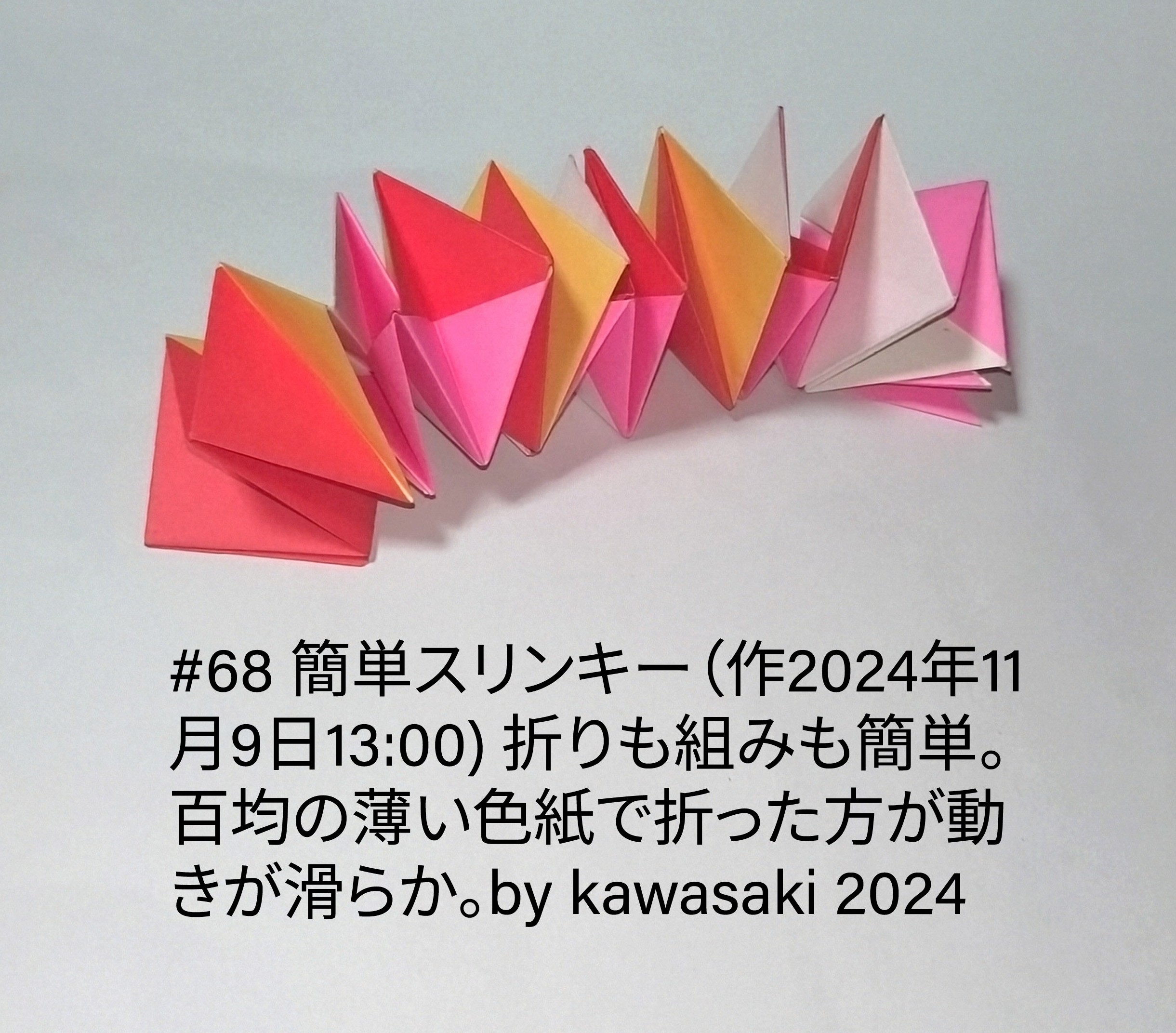 2024/11/12(Tue) 18:21「#68 簡単スリンキー（作2024年11月9日13:00) 」川崎敏和 Toshikazu Kawasaki
（創作者 Author：川崎敏和 Toshikazu Kawasaki,　製作者 Folder：川崎敏和 Toshikazu Kawasaki,　出典 Source：川崎折り紙キット2024＃68）
  折りも組みも簡単。百均の薄い色紙で折った方が動きが滑らか。by kawasaki 2024