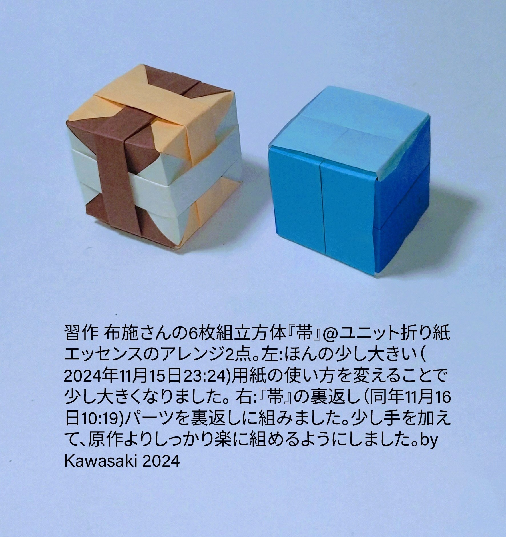 2024/11/16(Sat) 11:51「習作 布施さんの6枚組立方体『帯』@ユニット折り紙エッセンスのアレンジ2点。」川崎敏和 Toshikazu Kawasaki
（創作者 Author：川崎敏和 Toshikazu Kawasaki,　製作者 Folder：川崎敏和 Toshikazu Kawasaki,　出典 Source：no diagram）
 左:ほんの少し大きい（2024年11月15日23:24)用紙の使い方を変えることで少し大きくなりました。 右:『帯』の裏返し（同年11月16日10:19)パーツを裏返しに組みました。少し手を加えて、原作よりしっかり楽に組めるようにしました。by Kawasaki 2024