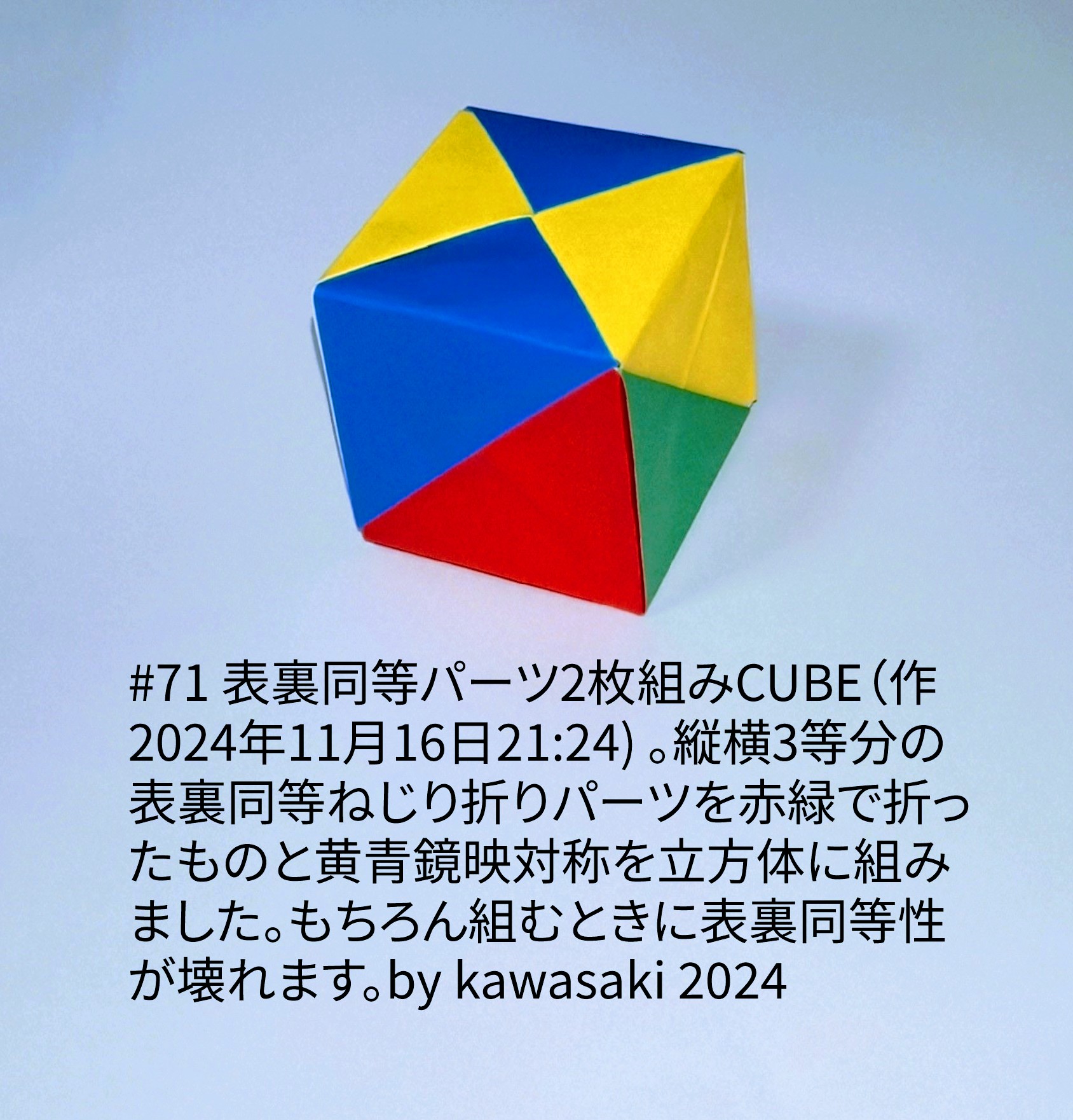 2024/11/16(Sat) 22:55「#71 表裏同等パーツ2枚組みCUBE（作2024年11月16日21:24) 」川崎敏和 Toshikazu Kawasaki
（創作者 Author：川崎敏和 Toshikazu Kawasaki,　製作者 Folder：川崎敏和 Toshikazu Kawasaki,　出典 Source：川崎折り紙キット2024＃71）
 縦横3等分の表裏同等ねじり折りパーツを赤緑で折ったものと黄青鏡映対称を立方体に組みました。もちろん組むときに表裏同等性が壊れます。by kawasaki 2024