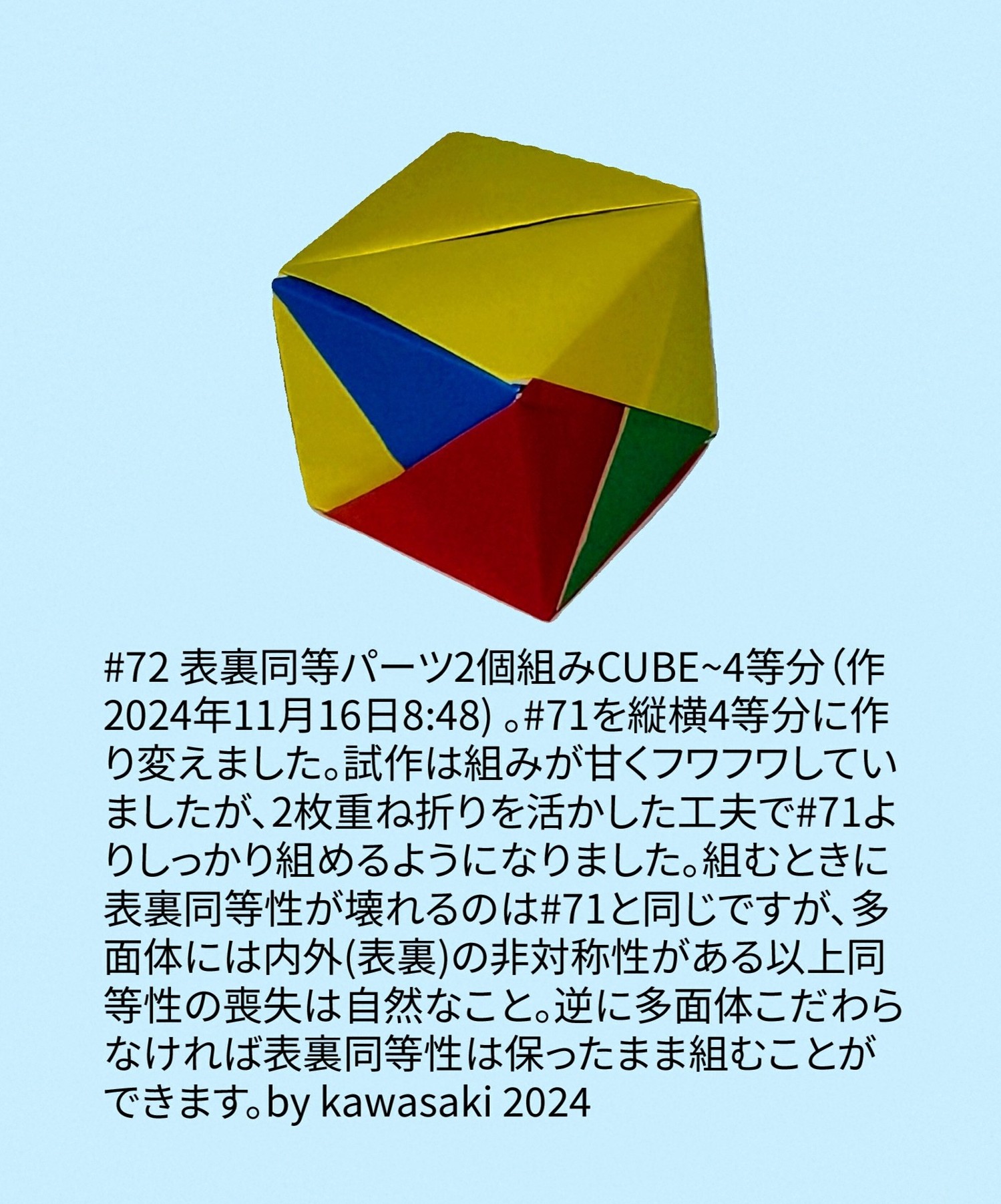 2024/11/17(Sun) 17:19「#72 表裏同等パーツ2個組みCUBE~4等分（作2024年11月16日8:48) 」川崎敏和 Toshikazu Kawasaki
（創作者 Author：川崎敏和 Toshikazu Kawasaki,　製作者 Folder：川崎敏和 Toshikazu Kawasaki,　出典 Source：川崎折り紙キット2024＃72）
 #71を縦横4等分に作り変えました。試作は組みが甘くフワフワしていましたが、2枚重ね折りを活かした工夫で#71よりしっかり組めるようになりました。組むときに表裏同等性が壊れるのは#71と同じですが、多面体には内外(表裏)の非対称性がある以上同等性の喪失は自然なこと。逆に多面体こだわらなければ表裏同等性は保ったまま組むことができます。by kawasaki 2024