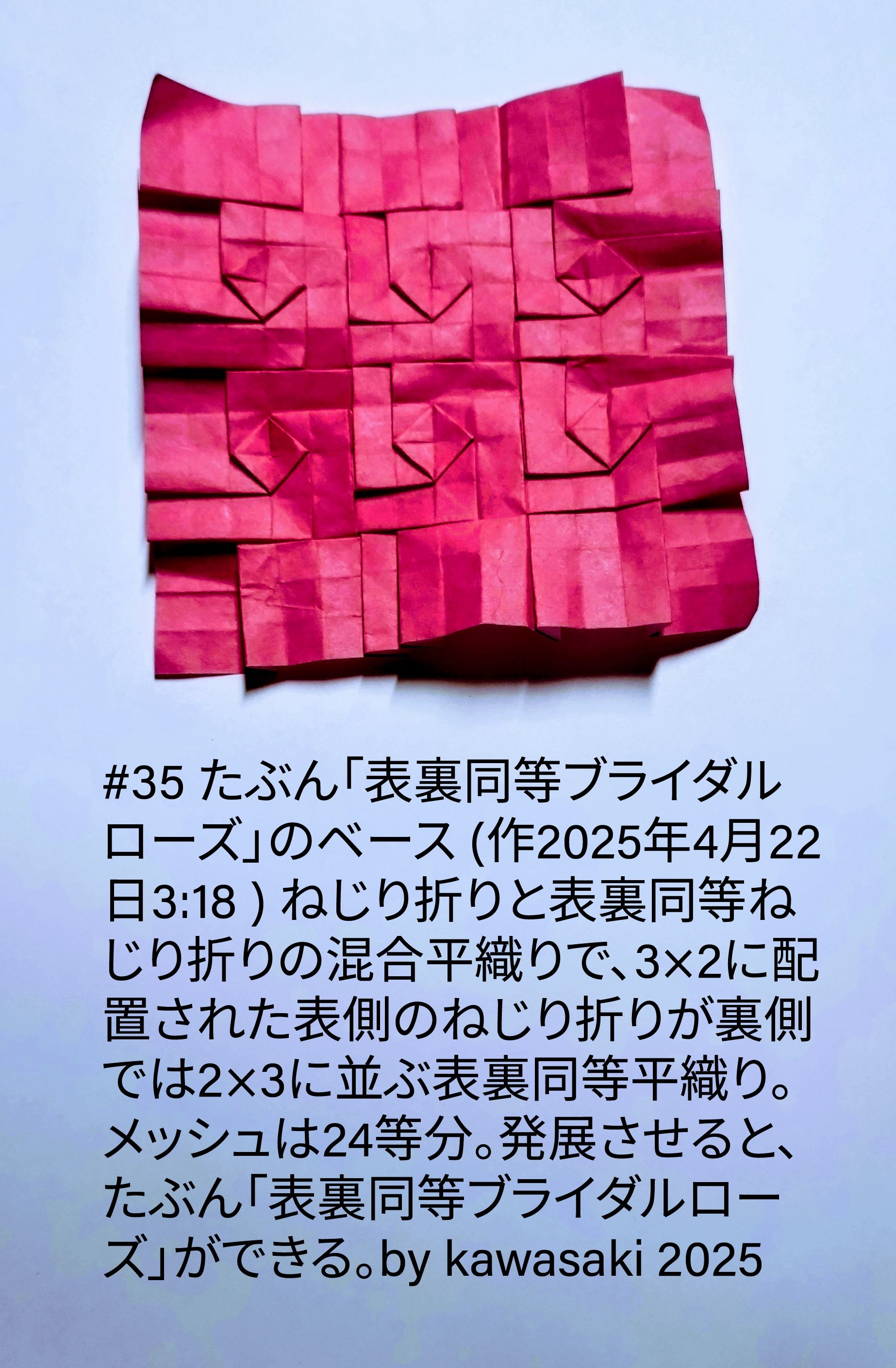 2025/04/22(Tue) 03:47「#35 たぶん「表裏同等ブライダルローズ」のベース (作2025年4月22日3:18 ) 」川崎敏和 Toshikazu Kawasaki
（創作者 Author：川崎敏和 Toshikazu Kawasaki,　製作者 Folder：川崎敏和 Toshikazu Kawasaki,　出典 Source：川崎折り紙キット2025＃35）
 ねじり折りと表裏同等ねじり折りの混合平織りで、3×2に配置された表側のねじり折りが裏側では2×3に並ぶ表裏同等平織り。メッシュは24等分。発展させると、たぶん「表裏同等ブライダルローズ」ができる。by kawasaki 2025
