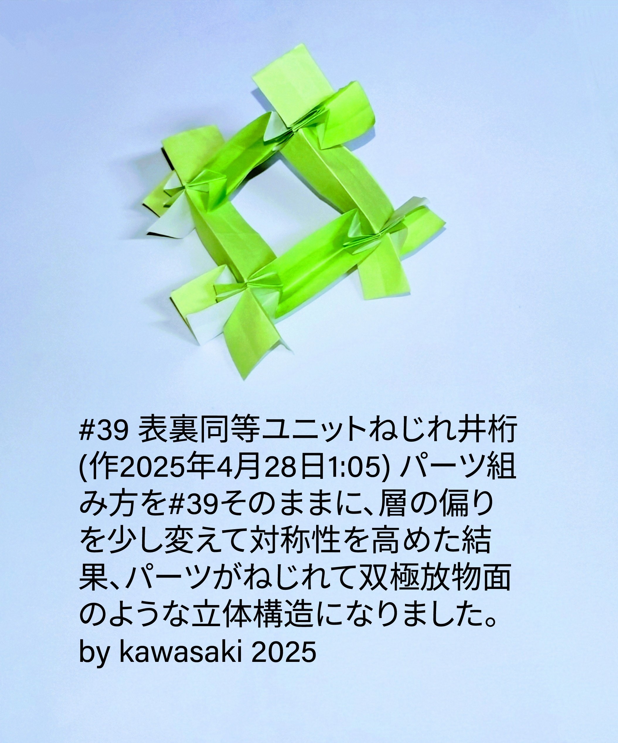 2025/04/28(Mon) 14:11「#39 表裏同等ユニットねじれ井桁(作2025年4月28日1:05) 」川崎敏和 Toshikazu Kawasaki
（創作者 Author：川崎敏和 Toshikazu Kawasaki,　製作者 Folder：川崎敏和 Toshikazu Kawasaki,　出典 Source：川崎折り紙キット2025＃39）
 パーツと組み方を#39そのままに、層の偏りを少し変えて対称性を高めた結果、パーツがねじれて双極放物面のような立体構造になりました。by kawasaki 2025