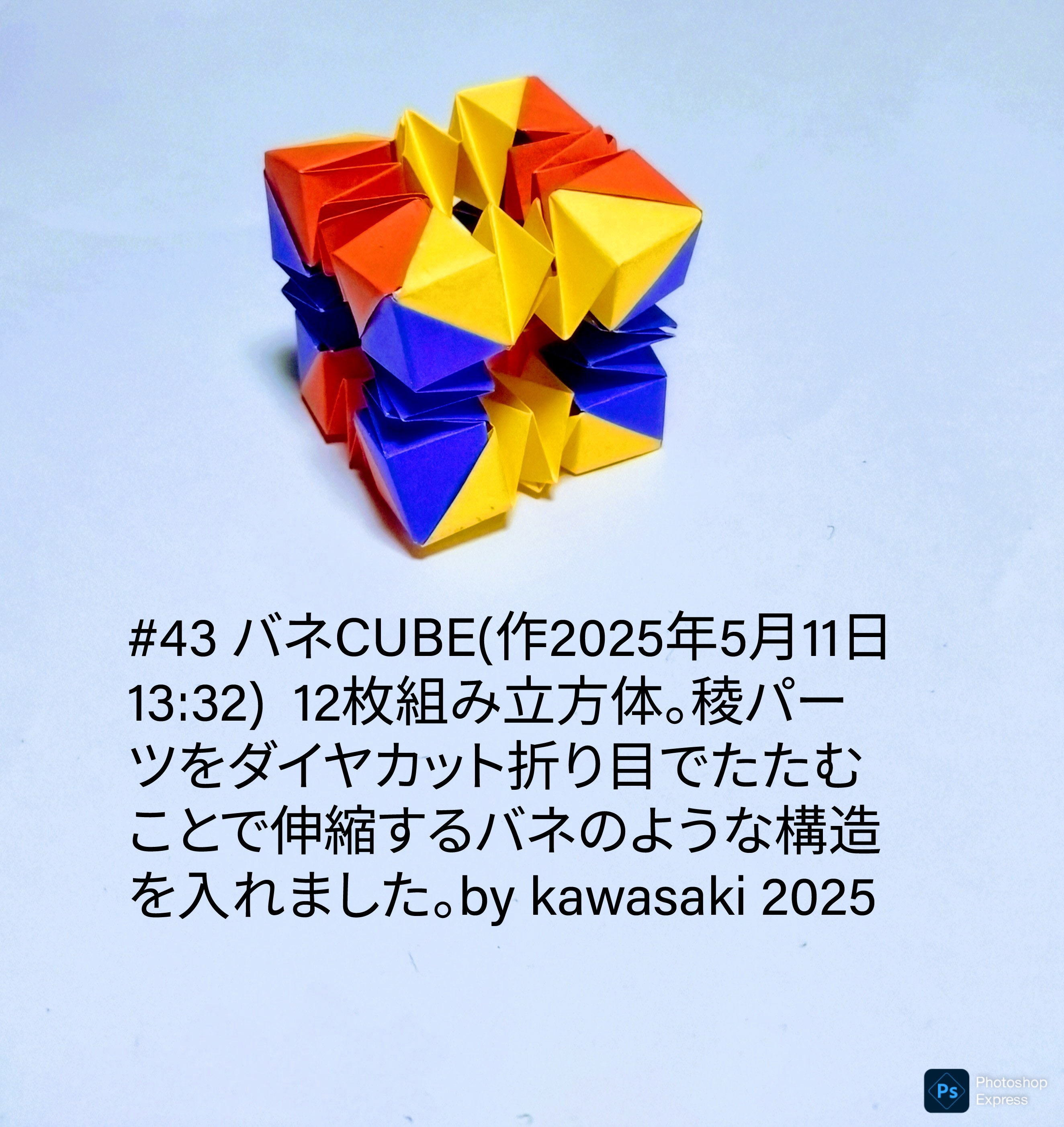 2025/05/11(Sun) 14:04「#43 バネCUBE(作2025年5月11日13:32) 」川崎敏和 Toshikazu Kawasaki
（創作者 Author：川崎敏和 Toshikazu Kawasaki,　製作者 Folder：川崎敏和 Toshikazu Kawasaki,　出典 Source：川崎折り紙キット2025＃43）
 12枚組み立方体。稜パーツをダイヤカット折り目でたたむことで伸縮するバネのような構造を入れました。by kawasaki 2025
