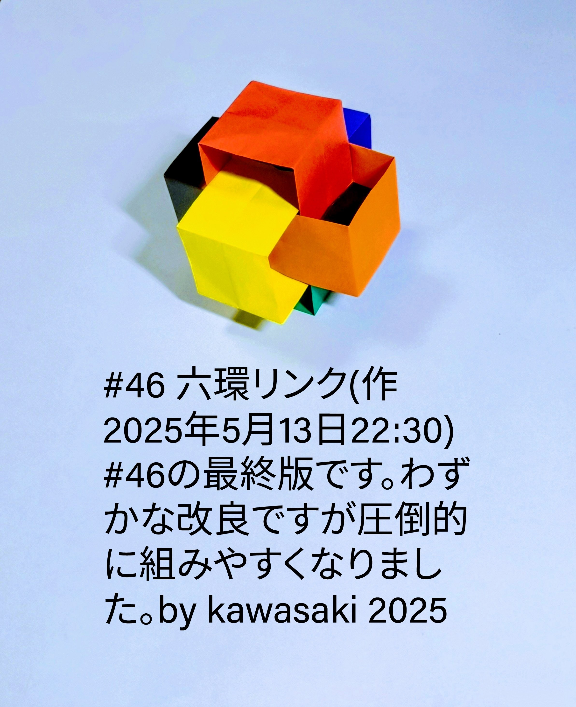 2025/05/13(Tue) 22:51「#46 六環リンク~最終版(作2025年5月13日22:30)」川崎敏和 Toshikazu Kawasaki
（創作者 Author：川崎敏和 Toshikazu Kawasaki,　製作者 Folder：川崎敏和 Toshikazu Kawasaki,　出典 Source：川崎折り紙キット2025＃46）
 #46の最終版です。少し改良して圧倒的に組みやすくなりました。by kawasaki 2025