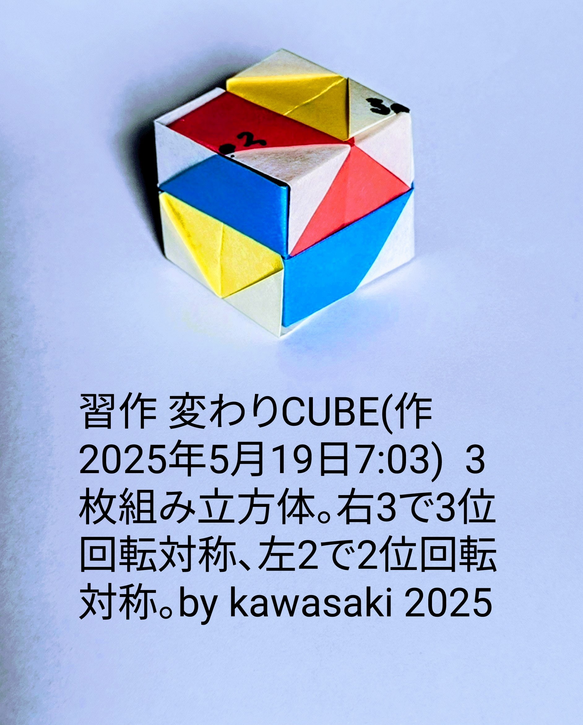 2025/05/19(Mon) 08:26「習作 変わりCUBE(作2025年5月19日7:03)  」川崎敏和 Toshikazu Kawasaki
（創作者 Author：川崎敏和 Toshikazu Kawasaki,　製作者 Folder：川崎敏和 Toshikazu Kawasaki,　出典 Source：no diagram）
 3枚組み立方体。右カド3で3位回転対称、左2で2位回転対称。by kawasaki 2025