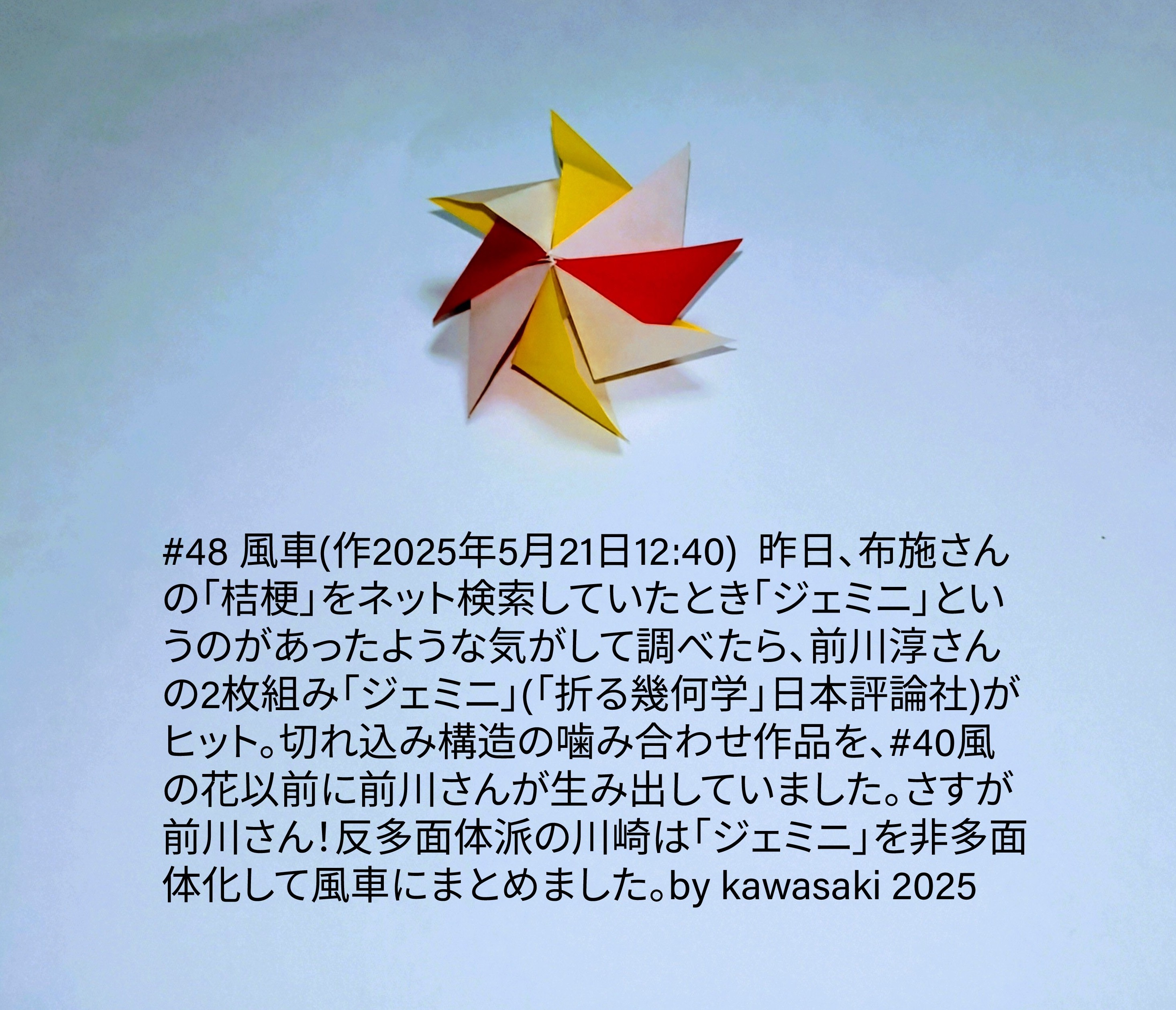 2025/05/21(Wed) 13:43「#48 風車(作2025年5月21日12:40) 」川崎敏和 Toshikazu Kawasaki
（創作者 Author：川崎敏和 Toshikazu Kawasaki,　製作者 Folder：川崎敏和 Toshikazu Kawasaki,　出典 Source：川崎折り紙キット2025＃48）
 昨日、布施さんの「桔梗」をネット検索していたとき「ジェミニ」というのがあったような気がして調べたら、前川淳さんの2枚組み「ジェミニ」(「折る幾何学」日本評論社)がヒット。切れ込み構造の噛み合わせ作品を、#40風の花以前に前川さんが生み出していました。さすが前川さん！反多面体派の川崎は「ジェミニ」を非多面体化して風車にまとめました。by kawasaki 2025